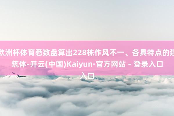 欧洲杯体育悉数盘算出228栋作风不一、各具特点的建筑体-开云(中国)Kaiyun·官方网站 - 登录入口