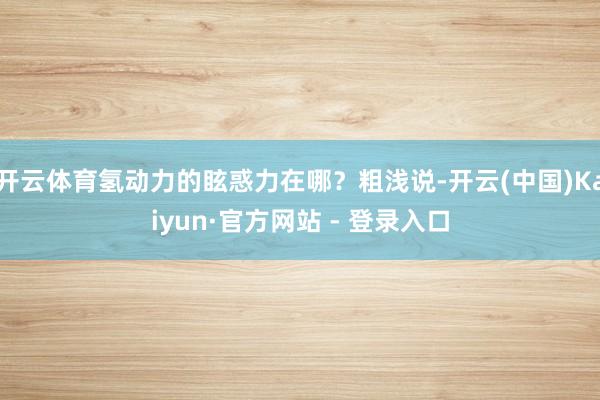 开云体育氢动力的眩惑力在哪？粗浅说-开云(中国)Kaiyun·官方网站 - 登录入口