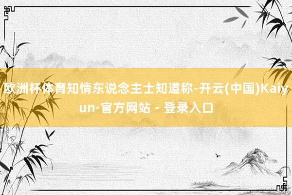 欧洲杯体育知情东说念主士知道称-开云(中国)Kaiyun·官方网站 - 登录入口