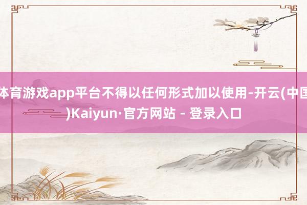 体育游戏app平台不得以任何形式加以使用-开云(中国)Kaiyun·官方网站 - 登录入口