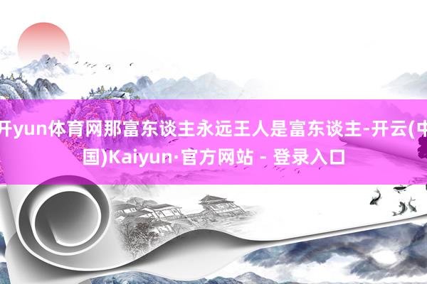 开yun体育网那富东谈主永远王人是富东谈主-开云(中国)Kaiyun·官方网站 - 登录入口
