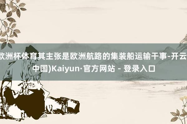 欧洲杯体育其主张是欧洲航路的集装船运输干事-开云(中国)Kaiyun·官方网站 - 登录入口