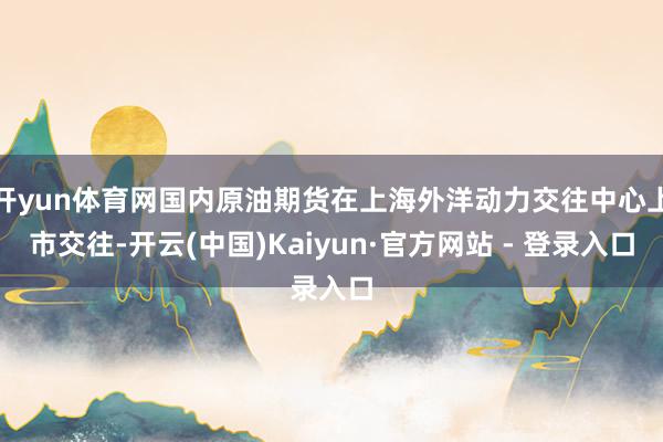 开yun体育网国内原油期货在上海外洋动力交往中心上市交往-开云(中国)Kaiyun·官方网站 - 登录入口