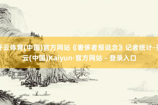 开云体育(中国)官方网站《奢侈者报说念》记者统计-开云(中国)Kaiyun·官方网站 - 登录入口