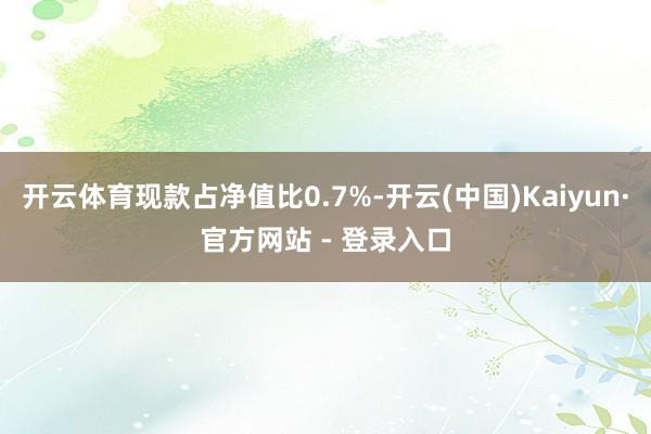 开云体育现款占净值比0.7%-开云(中国)Kaiyun·官方网站 - 登录入口
