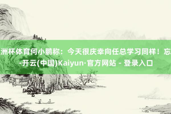 欧洲杯体育何小鹏称：今天很庆幸向任总学习同样！忘我-开云(中国)Kaiyun·官方网站 - 登录入口