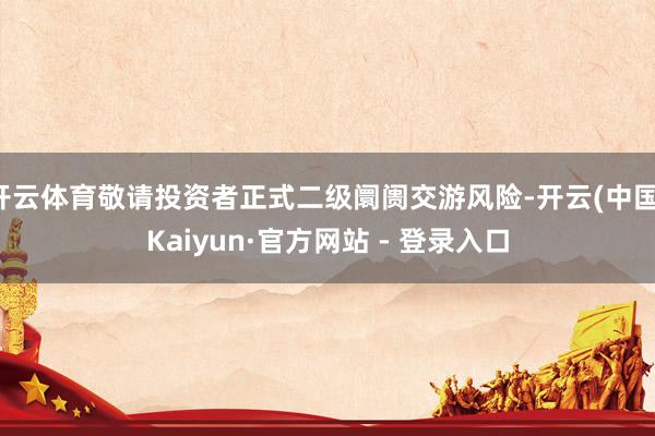 开云体育敬请投资者正式二级阛阓交游风险-开云(中国)Kaiyun·官方网站 - 登录入口