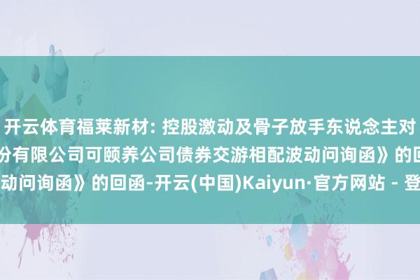 开云体育福莱新材: 控股激动及骨子放手东说念主对于《浙江福莱新材料股份有限公司可颐养公司债券交游相配波动问询函》的回函-开云(中国)Kaiyun·官方网站 - 登录入口