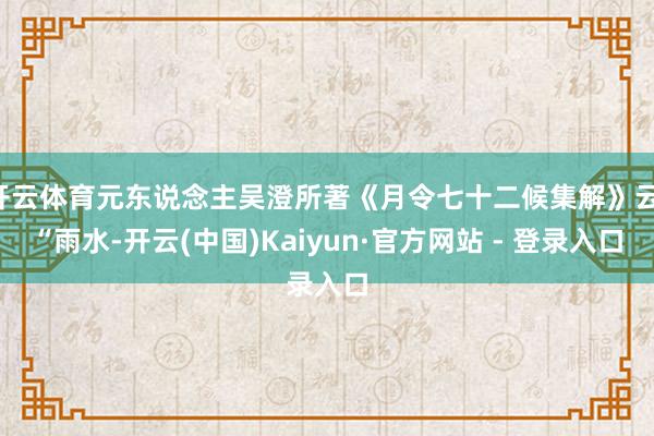开云体育元东说念主吴澄所著《月令七十二候集解》云：“雨水-开云(中国)Kaiyun·官方网站 - 登录入口