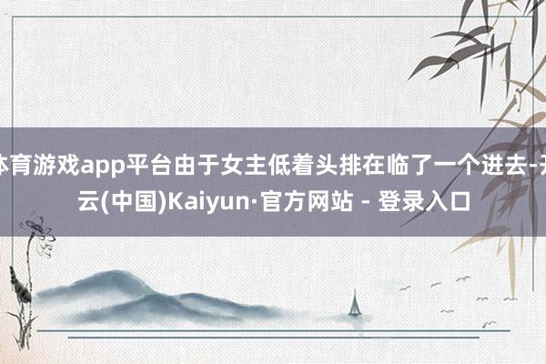 体育游戏app平台由于女主低着头排在临了一个进去-开云(中国)Kaiyun·官方网站 - 登录入口