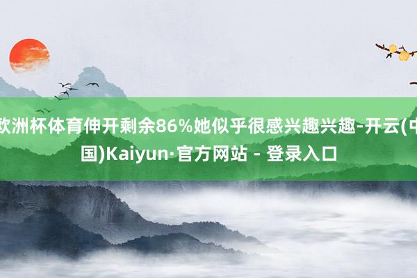 欧洲杯体育伸开剩余86%她似乎很感兴趣兴趣-开云(中国)Kaiyun·官方网站 - 登录入口
