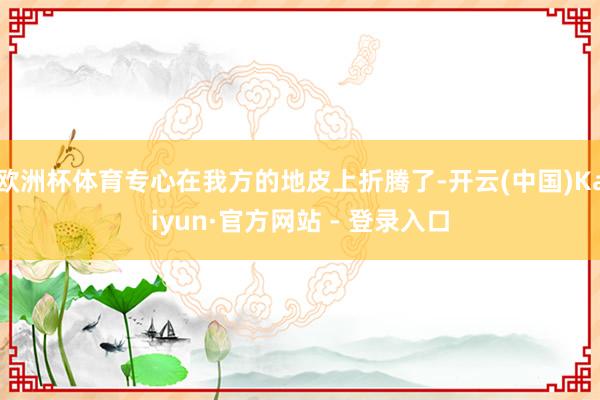 欧洲杯体育专心在我方的地皮上折腾了-开云(中国)Kaiyun·官方网站 - 登录入口