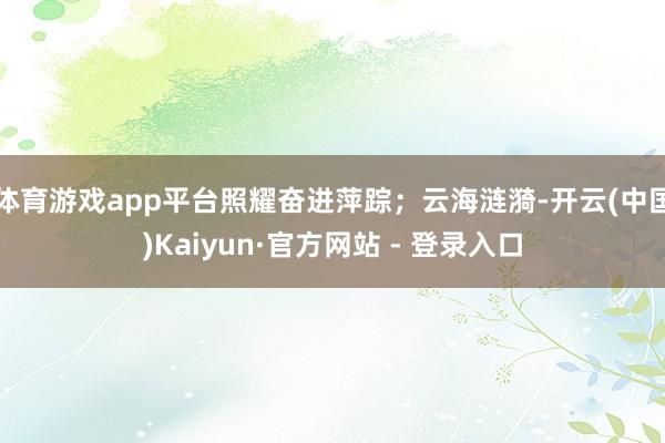 体育游戏app平台照耀奋进萍踪；云海涟漪-开云(中国)Kaiyun·官方网站 - 登录入口