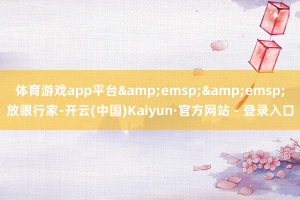 体育游戏app平台&emsp;&emsp;放眼行家-开云(中国)Kaiyun·官方网站 - 登录入口