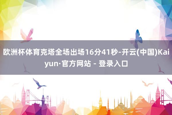 欧洲杯体育克塔全场出场16分41秒-开云(中国)Kaiyun·官方网站 - 登录入口