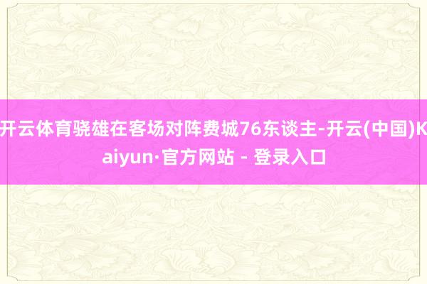 开云体育骁雄在客场对阵费城76东谈主-开云(中国)Kaiyun·官方网站 - 登录入口