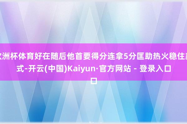 欧洲杯体育好在随后他首要得分连拿5分匡助热火稳住款式-开云(中国)Kaiyun·官方网站 - 登录入口