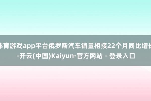 体育游戏app平台俄罗斯汽车销量相接22个月同比增长-开云(中国)Kaiyun·官方网站 - 登录入口