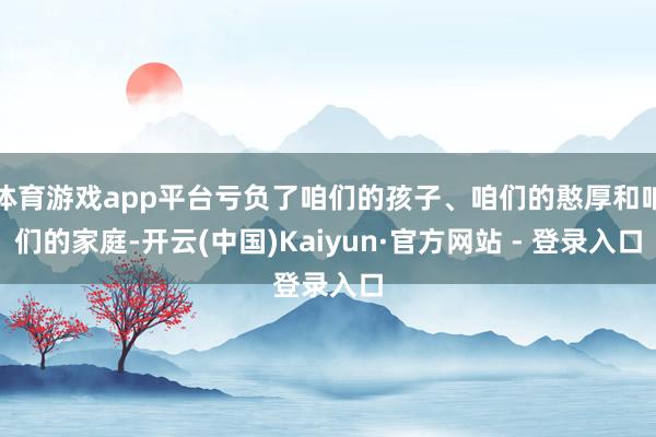 体育游戏app平台亏负了咱们的孩子、咱们的憨厚和咱们的家庭-开云(中国)Kaiyun·官方网站 - 登录入口