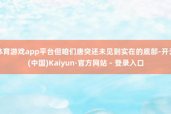 体育游戏app平台但咱们唐突还未见到实在的底部-开云(中国)Kaiyun·官方网站 - 登录入口