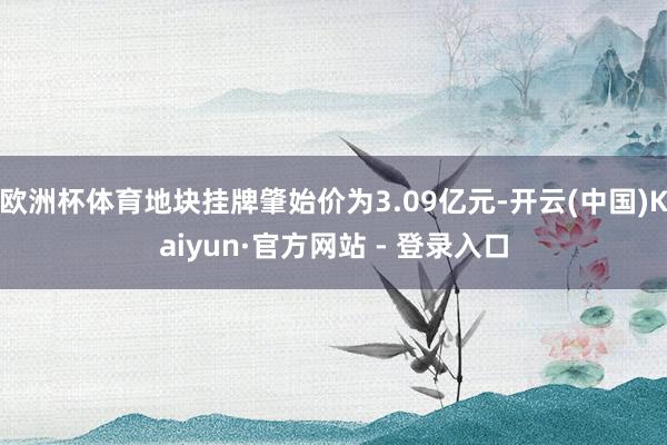 欧洲杯体育地块挂牌肇始价为3.09亿元-开云(中国)Kaiyun·官方网站 - 登录入口