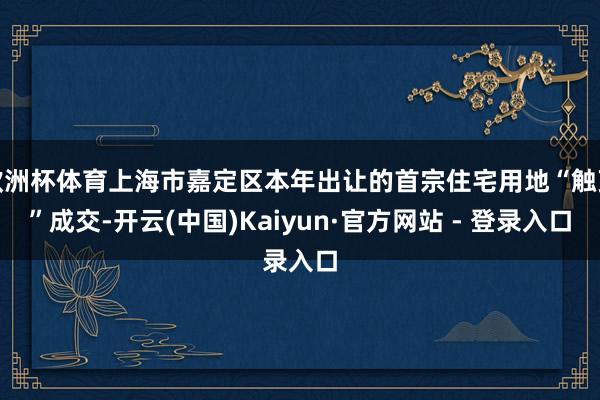 欧洲杯体育上海市嘉定区本年出让的首宗住宅用地“触顶”成交-开云(中国)Kaiyun·官方网站 - 登录入口