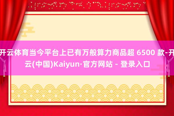开云体育当今平台上已有万般算力商品超 6500 款-开云(中国)Kaiyun·官方网站 - 登录入口