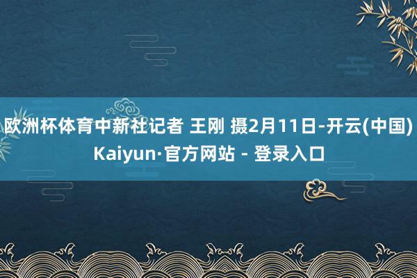 欧洲杯体育中新社记者 王刚 摄2月11日-开云(中国)Kaiyun·官方网站 - 登录入口