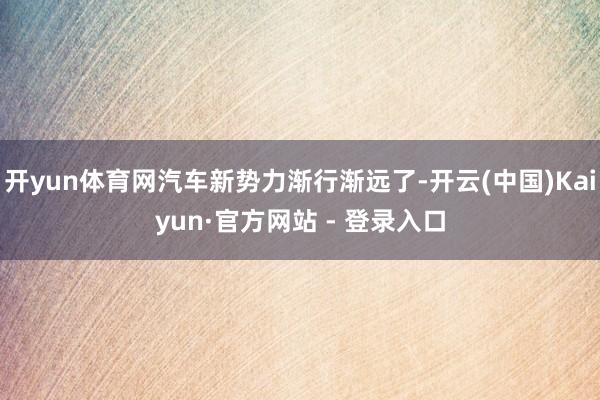 开yun体育网汽车新势力渐行渐远了-开云(中国)Kaiyun·官方网站 - 登录入口
