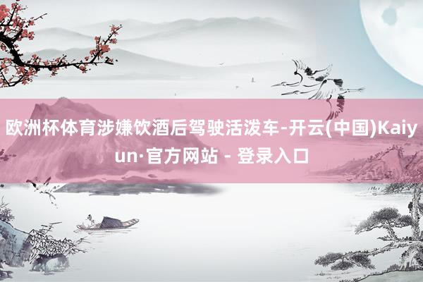 欧洲杯体育涉嫌饮酒后驾驶活泼车-开云(中国)Kaiyun·官方网站 - 登录入口