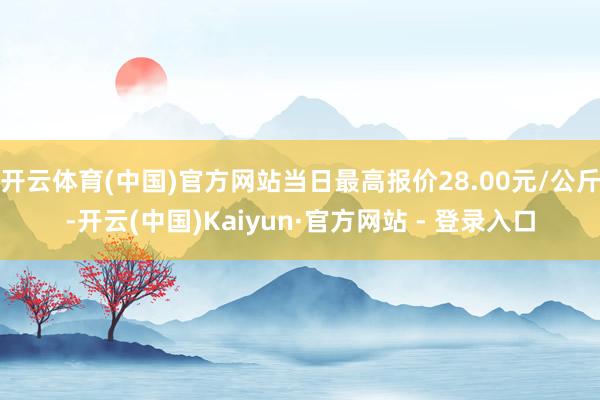 开云体育(中国)官方网站当日最高报价28.00元/公斤-开云(中国)Kaiyun·官方网站 - 登录入口