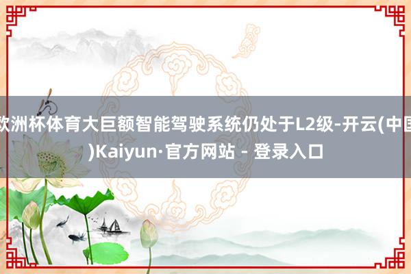 欧洲杯体育大巨额智能驾驶系统仍处于L2级-开云(中国)Kaiyun·官方网站 - 登录入口