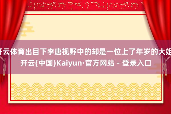 开云体育出目下李唐视野中的却是一位上了年岁的大姐-开云(中国)Kaiyun·官方网站 - 登录入口