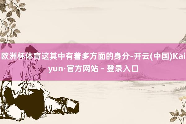 欧洲杯体育这其中有着多方面的身分-开云(中国)Kaiyun·官方网站 - 登录入口