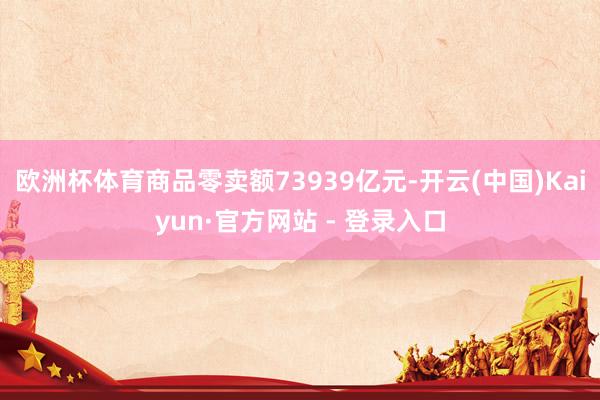 欧洲杯体育商品零卖额73939亿元-开云(中国)Kaiyun·官方网站 - 登录入口