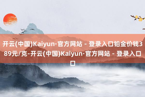 开云(中国)Kaiyun·官方网站 - 登录入口铂金价钱389元/克-开云(中国)Kaiyun·官方网站 - 登录入口