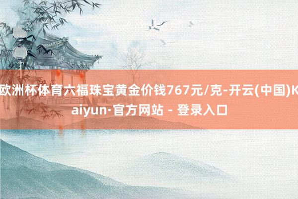 欧洲杯体育六福珠宝黄金价钱767元/克-开云(中国)Kaiyun·官方网站 - 登录入口