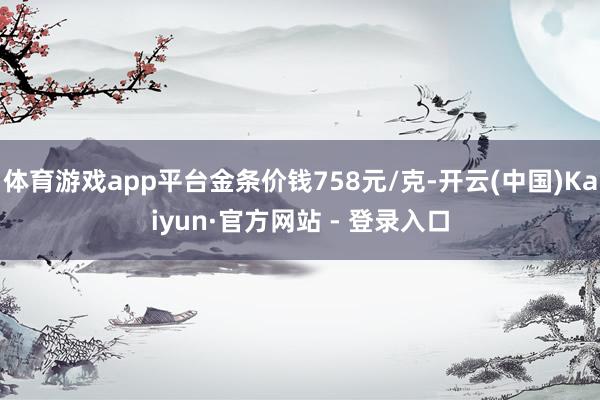 体育游戏app平台金条价钱758元/克-开云(中国)Kaiyun·官方网站 - 登录入口