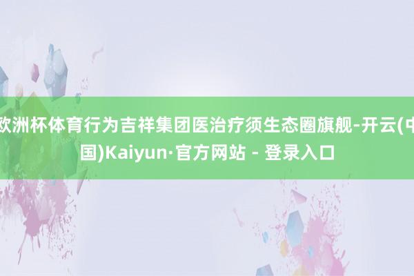 欧洲杯体育行为吉祥集团医治疗须生态圈旗舰-开云(中国)Kaiyun·官方网站 - 登录入口