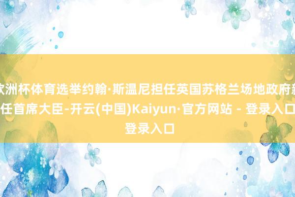 欧洲杯体育选举约翰·斯温尼担任英国苏格兰场地政府新任首席大臣-开云(中国)Kaiyun·官方网站 - 登录入口