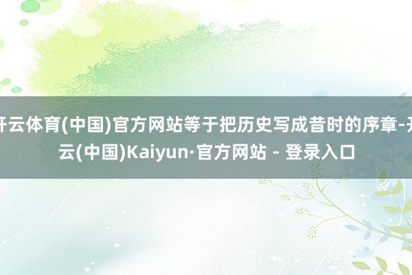 开云体育(中国)官方网站等于把历史写成昔时的序章-开云(中国)Kaiyun·官方网站 - 登录入口