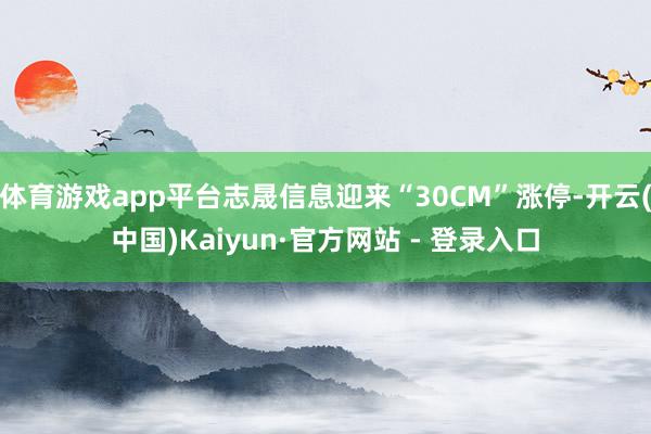 体育游戏app平台志晟信息迎来“30CM”涨停-开云(中国)Kaiyun·官方网站 - 登录入口