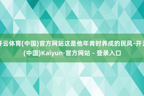 开云体育(中国)官方网站这是他年青时养成的民风-开云(中国)Kaiyun·官方网站 - 登录入口