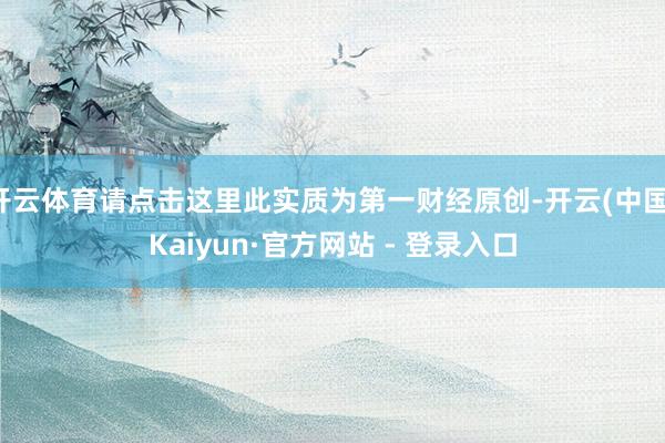 开云体育请点击这里此实质为第一财经原创-开云(中国)Kaiyun·官方网站 - 登录入口