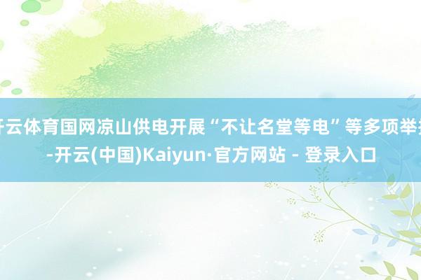 开云体育国网凉山供电开展“不让名堂等电”等多项举措-开云(中国)Kaiyun·官方网站 - 登录入口
