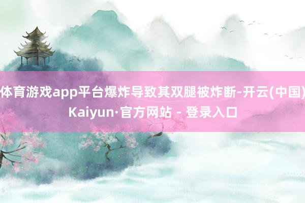 体育游戏app平台爆炸导致其双腿被炸断-开云(中国)Kaiyun·官方网站 - 登录入口