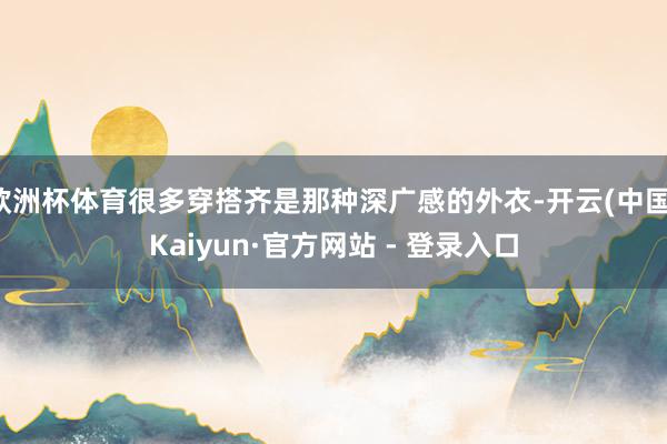 欧洲杯体育很多穿搭齐是那种深广感的外衣-开云(中国)Kaiyun·官方网站 - 登录入口