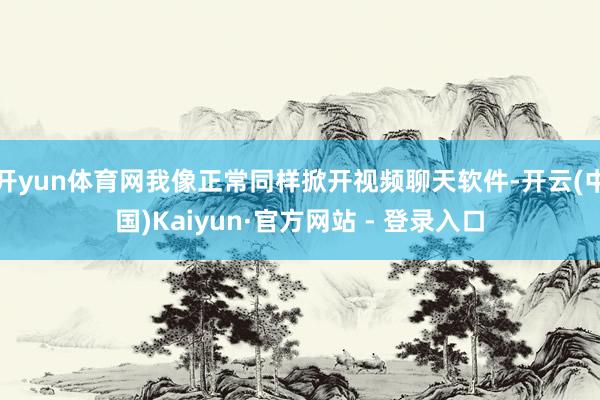 开yun体育网我像正常同样掀开视频聊天软件-开云(中国)Kaiyun·官方网站 - 登录入口