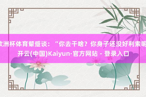 欧洲杯体育颦蹙谈：“你去干啥？你身子还没好利索呢-开云(中国)Kaiyun·官方网站 - 登录入口