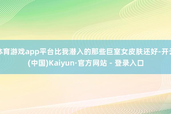 体育游戏app平台比我潜入的那些巨室女皮肤还好-开云(中国)Kaiyun·官方网站 - 登录入口
